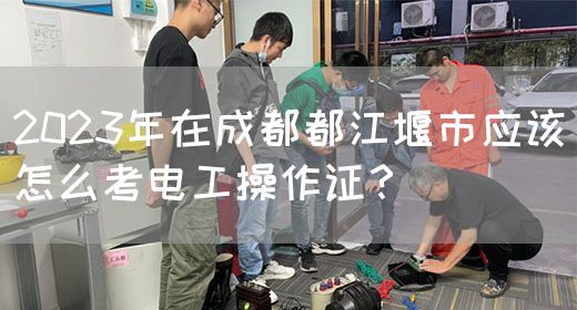 2023年在成都都江堰市应该怎么考电工操作证？