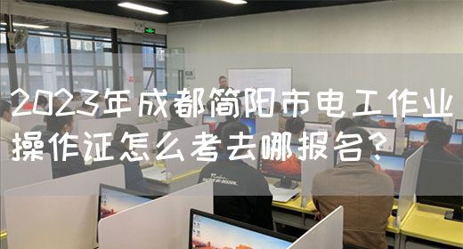 2023年成都简阳市电工作业操作证怎么考去哪报名？