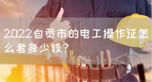 2022自贡市的电工操作证怎么考多少钱？