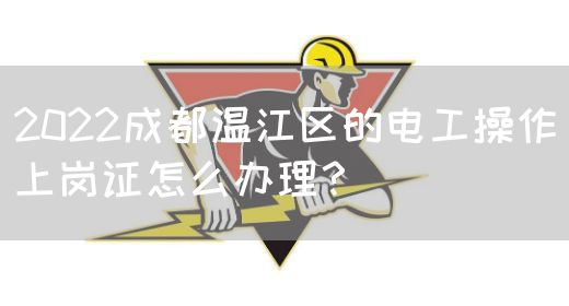 2022成都温江区的电工操作上岗证怎么办理？