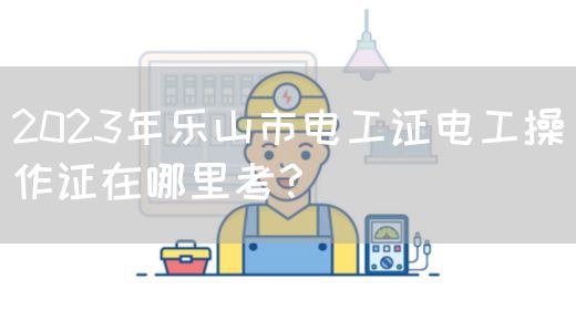 2023年乐山市电工证电工操作证在哪里考？