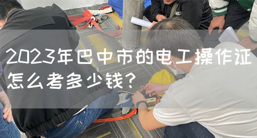 2023年巴中市的电工操作证怎么考多少钱？