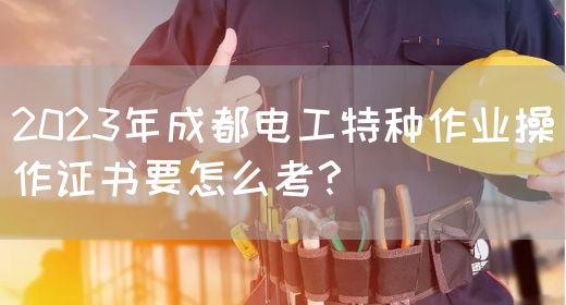 2023年成都电工特种作业操作证书要怎么考？