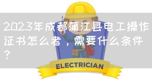 2023年成都蒲江县电工操作证书怎么考，需要什么条件？