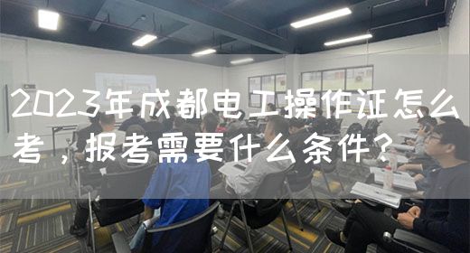 2023年成都电工操作证怎么考，报考需要什么条件？
