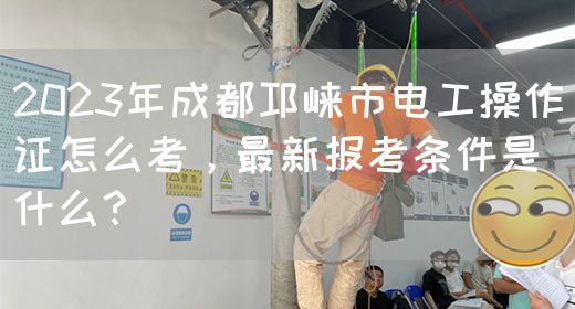 2023年成都邛崃市电工操作证怎么考，最新报考条件是什么？