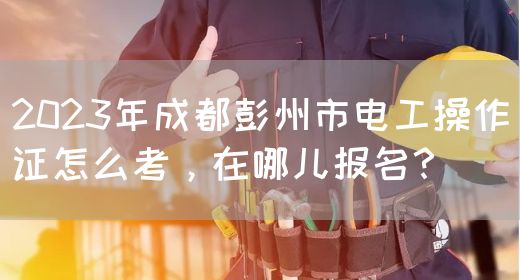 2023年成都彭州市电工操作证怎么考，在哪儿报名？