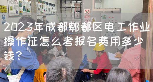2023年成都郫都区电工作业操作证怎么考报名费用多少钱？