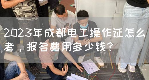 2023年成都电工操作证怎么考，报名费用多少钱？　