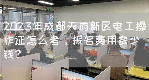 2023年成都天府新区电工操作证怎么考，报名费用多少钱？