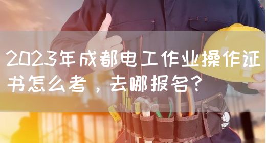2023年成都电工作业操作证书怎么考，去哪报名？