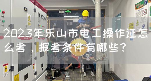 2023年乐山市电工操作证怎么考，报考条件有哪些？