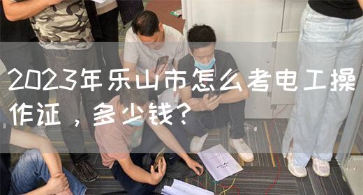 2023年乐山市怎么考电工操作证，多少钱？