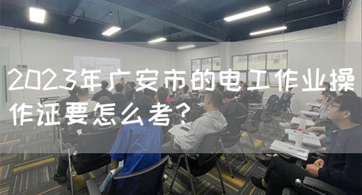 2023年广安市的电工作业操作证要怎么考？