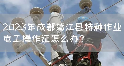 2023年成都蒲江县特种作业电工操作证怎么办？