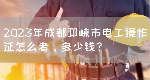 2023年成都邛崃市电工操作证怎么考，多少钱？