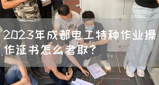 2023年成都电工特种作业操作证书怎么考取？
