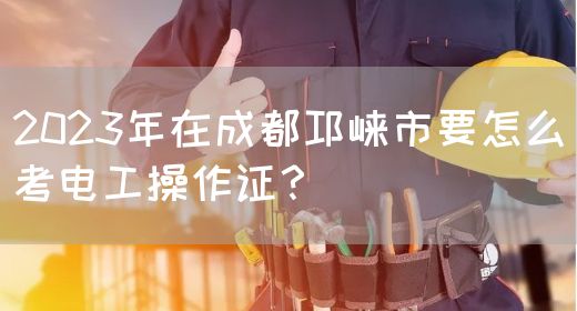2023年在成都邛崃市要怎么考电工操作证？