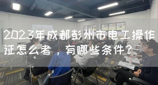 2023年成都彭州市电工操作证怎么考，有哪些条件？