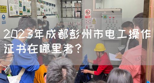 2023年成都彭州市电工操作证书在哪里考？