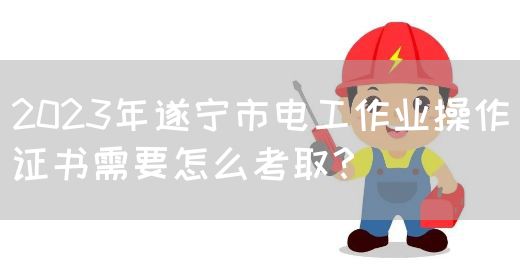 2023年遂宁市电工作业操作证书需要怎么考取？