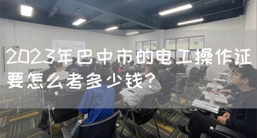2023年巴中市的电工操作证要怎么考多少钱？