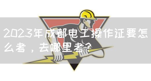 2023年成都电工操作证要怎么考，去哪里考？