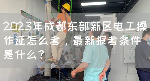 2023年成都东部新区电工操作证怎么考，最新报考条件是什么？