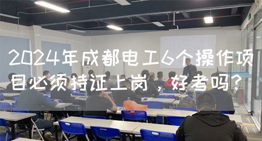 2024年成都电工6个操作项目必须持证上岗，好考吗？