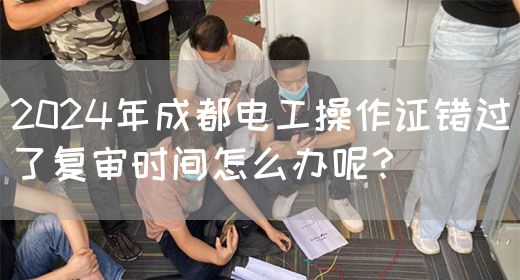 2024年成都电工操作证错过了复审时间怎么办呢？(图1)