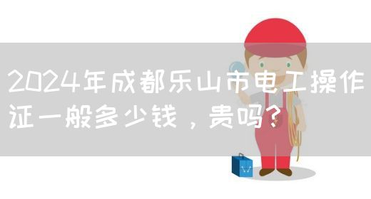2024年成都乐山市电工操作证一般多少钱，贵吗？