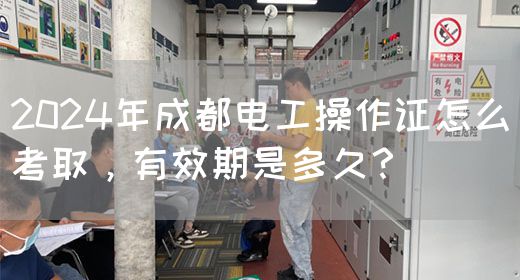 2024年成都电工操作证怎么考取，有效期是多久？