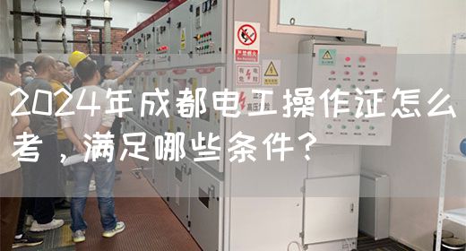 2024年成都电工操作证怎么考，满足哪些条件？