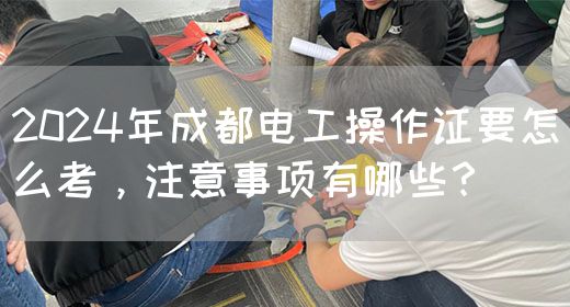 2024年成都电工操作证要怎么考，注意事项有哪些？