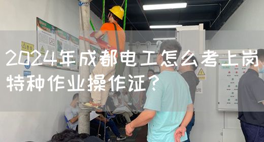 2024年成都电工怎么考上岗特种作业操作证？