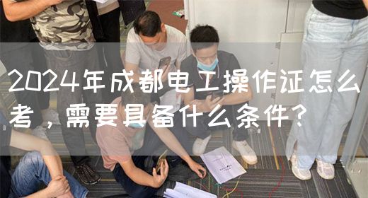 2024年成都电工操作证怎么考，需要具备什么条件？