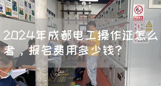 2024年成都电工操作证怎么考，报名费用多少钱？