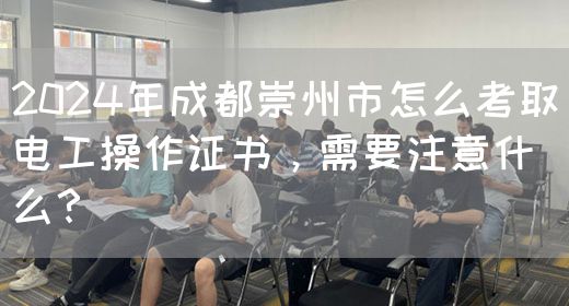 2024年成都崇州市怎么考取电工操作证书，需要注意什么？