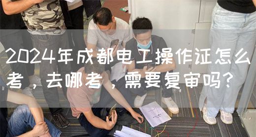 2024年成都电工操作证怎么考，去哪考，需要复审吗？
