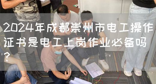 2024年成都崇州市电工操作证书是电工上岗作业必备吗？