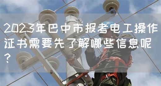 2023年巴中市报考电工操作证书需要先了解哪些信息呢？