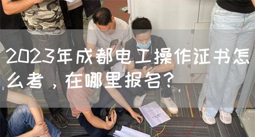 2023年成都电工操作证书怎么考，在哪里报名？