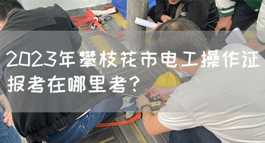 2023年攀枝花市电工操作证报考在哪里考？