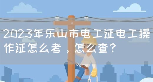 2023年乐山市电工证电工操作证怎么考，怎么查？