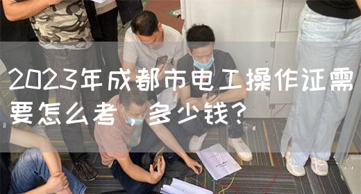 2023年成都市电工操作证需要怎么考，多少钱？