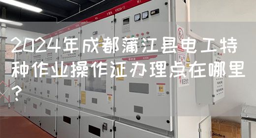 2024年成都蒲江县电工特种作业操作证办理点在哪里？(图1)
