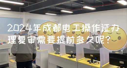 2024年成都电工操作证办理复审需要提前多久呢？