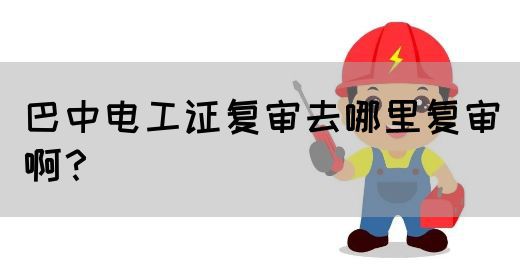 巴中电工证复审去哪里复审啊？(图1)
