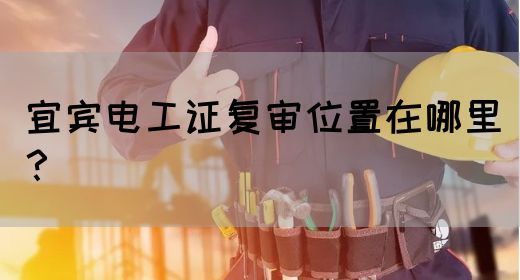 宜宾电工证复审位置在哪里？