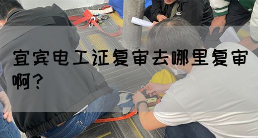 宜宾电工证复审去哪里复审啊？